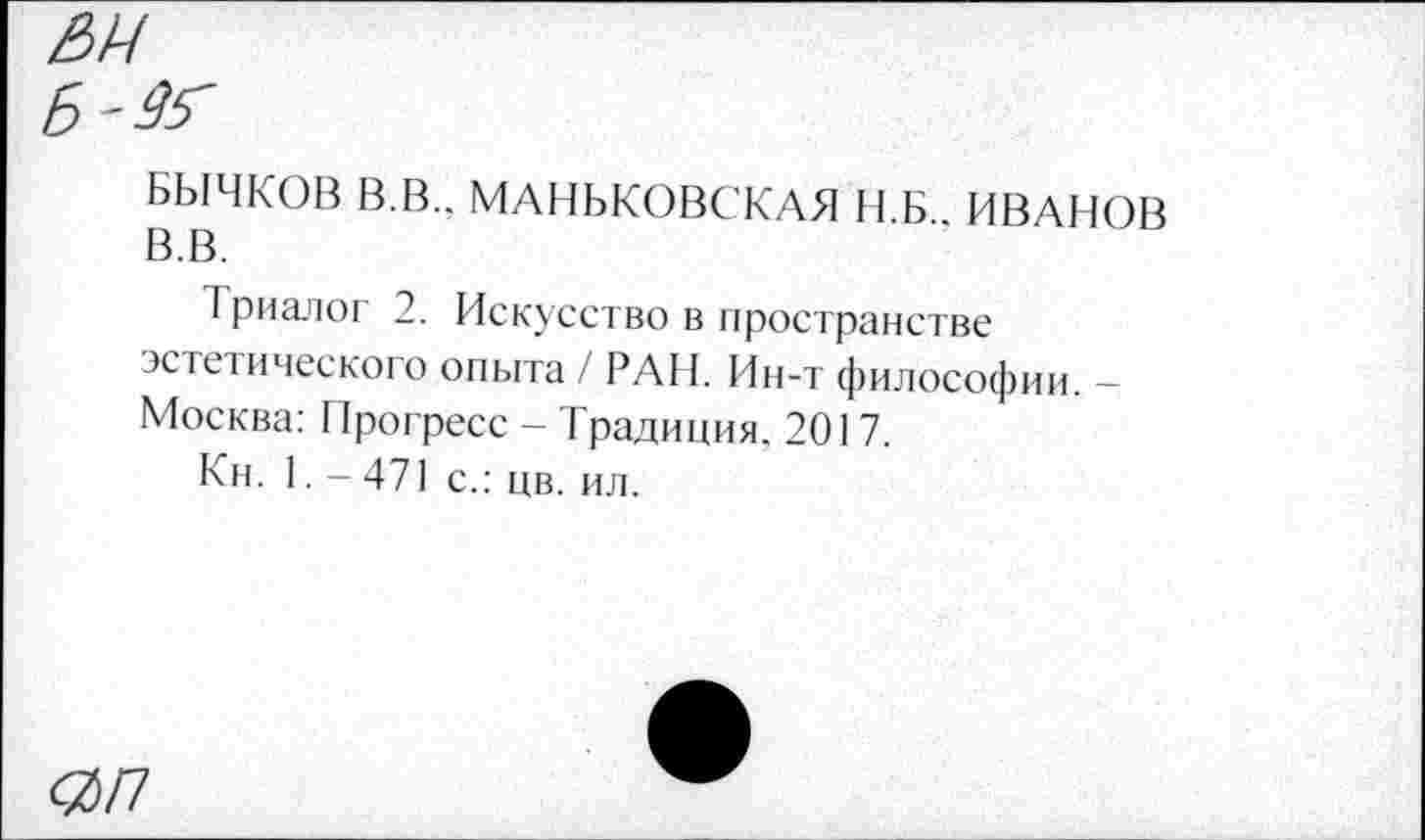 ﻿БЫЧКОВ В.В.. МАНЬКОВСКАЯ Н.Б., ИВАНОВ В.В.
Триалог 2. Искусство в пространстве эстетического опыта / РАН. Ин-т философии. -Москва: Прогресс - Традиция. 201 7.
Кн. 1. - 471 с.: цв. ил.
<%П